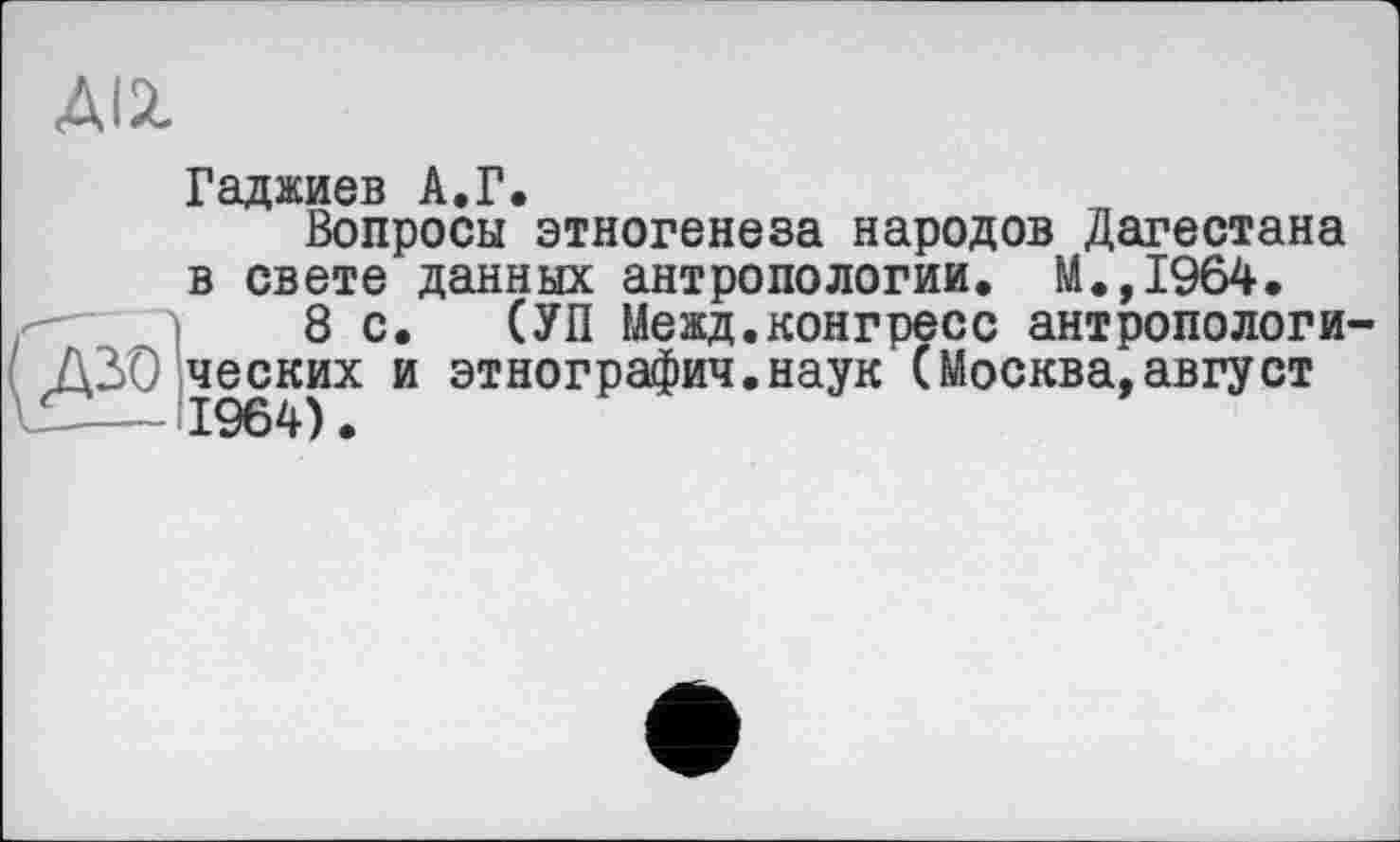 ﻿ДІЙ.
Гсіджиов АфР«
Вопросы*этногенеза народов Дагестана в свете данных антропологии. М.,1964.
8с. (УП Мевд.конгресс антропологи ДЗО ческих и этнография.наук (Москва,август
— 1964).